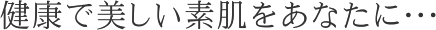 健康で美しい素肌をあなたに・・・